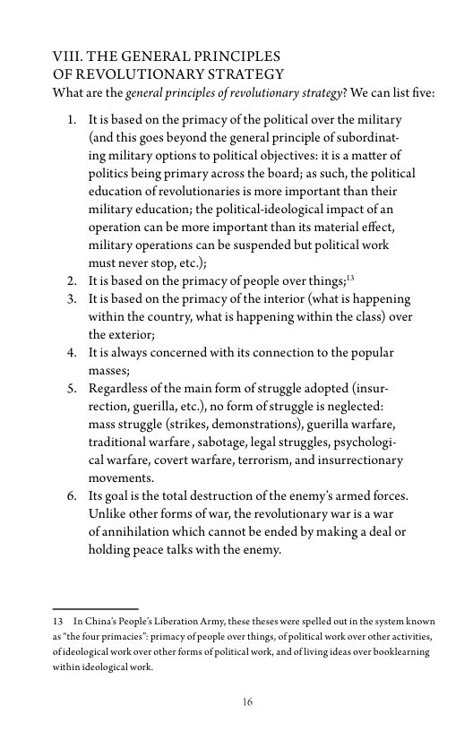VIII. THE GENERAL PRINCIPLES
OF REVOLUTIONARY STRATEGY
What are the general principles of revolutionary strategy? We can list five:

L

Itis based on the primacy of the political over the military
(and this goes beyond the general principle of subordinat-
ing military options to political objectives: itis a matter of
politics being primary across the board; as such, the political
education of revolutionaries is more important than their
military education; the political-ideological impact of an
operation can be more important than its material effect,
military operations can be suspended but political work
must never stop, ete);

Itis based on the primacy of people over things;"*

Itis based on the primacy of the interior (what is happening
within the country, what is happening within the class) over
the exterior;

Itis always concerned with its connection to the popular
mass

Regardless of the main form of struggle adopted (insur-
rection, guerilla, ete), no form of struggle is neglected:
mass struggle (strikes, demonstrations), guerilla warfare,
traditional warfare, sabotage, legal struggles, psychologi-
cal warfare, covert warfare, terrorism, and insurrectionary
movements.

Its goal is the total destruction of the enemy's armed forces.
Unlike other forms of war, the revolutionary war is a war
of annihilation which cannot be ended by making a deal or
holding peace talks with the enemy.

 

13. In China’s People’s Liberation Army, these theses were spelled out in the system known

asthe four primacies" primacy of people over things, of political work aver other activities,

ofideological work over other forms of political work, and ofliving ideas over booklearning

within ideological work
